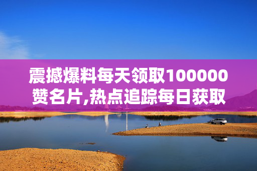 震撼爆料每天领取100000赞名片,热点追踪每日获取十万赞的名片秘籍大揭秘！-第1张图片-孟州市鸿昌木材加工厂